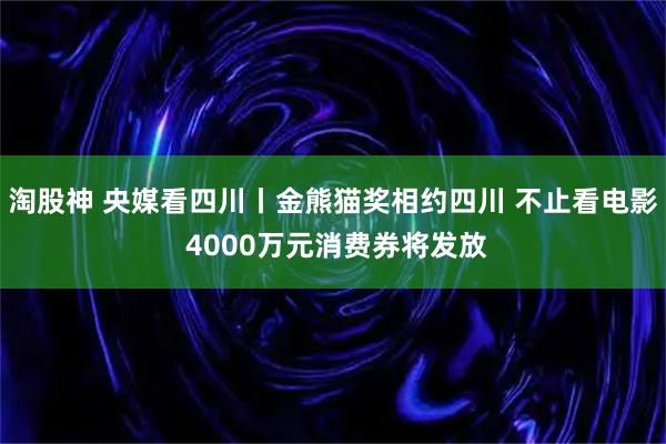 淘股神 央媒看四川丨金熊猫奖相约四川 不止看电影 4000万元消费券将发放
