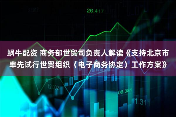 蜗牛配资 商务部世贸司负责人解读《支持北京市率先试行世贸组织〈电子商务协定〉工作方案》