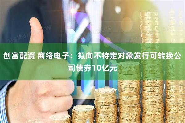 创富配资 商络电子：拟向不特定对象发行可转换公司债券10亿元