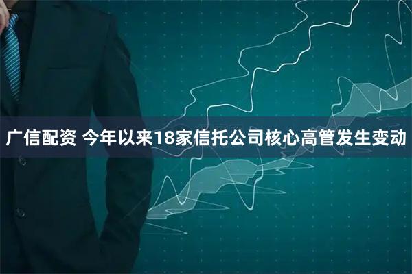 广信配资 今年以来18家信托公司核心高管发生变动