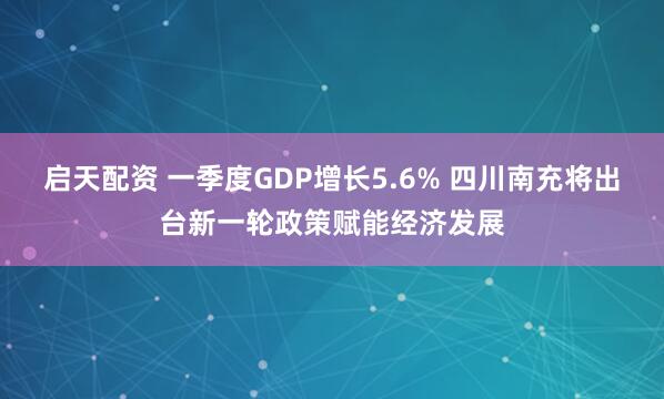 启天配资 一季度GDP增长5.6% 四川南充将出台新一轮政策赋能经济发展