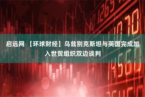启远网 【环球财经】乌兹别克斯坦与英国完成加入世贸组织双边谈判