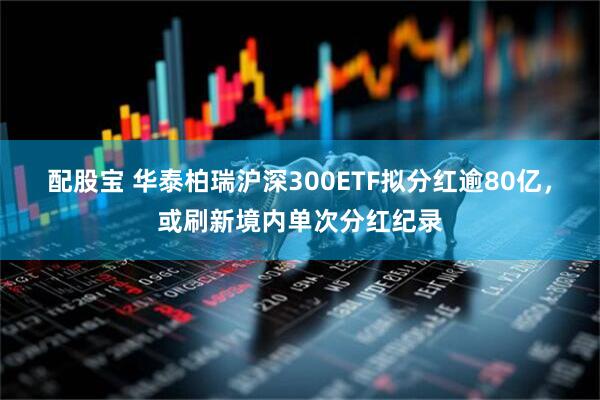 配股宝 华泰柏瑞沪深300ETF拟分红逾80亿，或刷新境内单次分红纪录