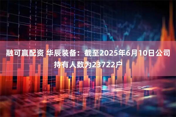 融可赢配资 华辰装备：截至2025年6月10日公司持有人数为23722户