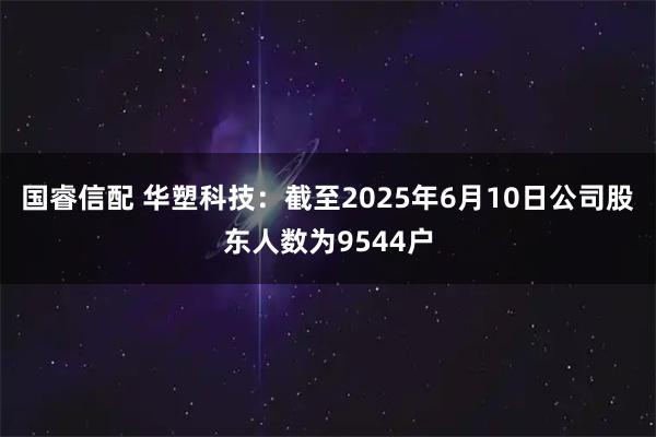 国睿信配 华塑科技：截至2025年6月10日公司股东人数为9544户