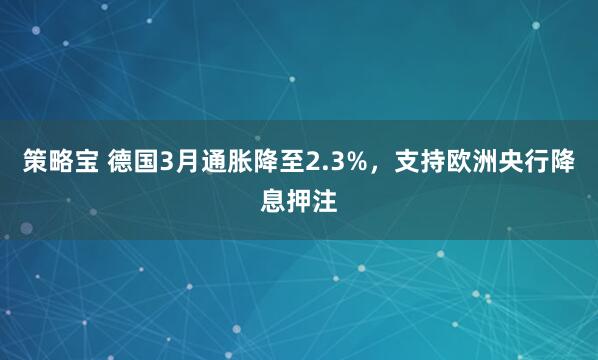 策略宝 德国3月通胀降至2.3%，支持欧洲央行降息押注