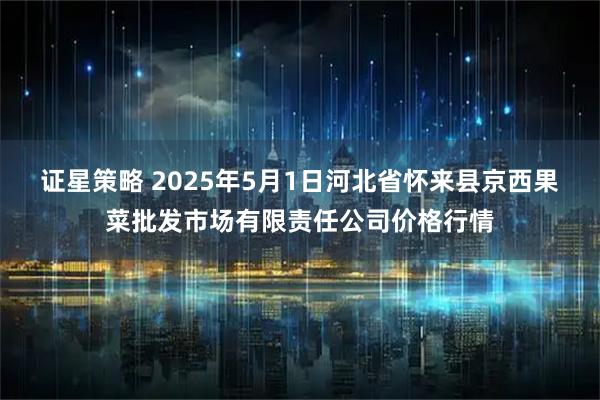 证星策略 2025年5月1日河北省怀来县京西果菜批发市场有限责任公司价格行情
