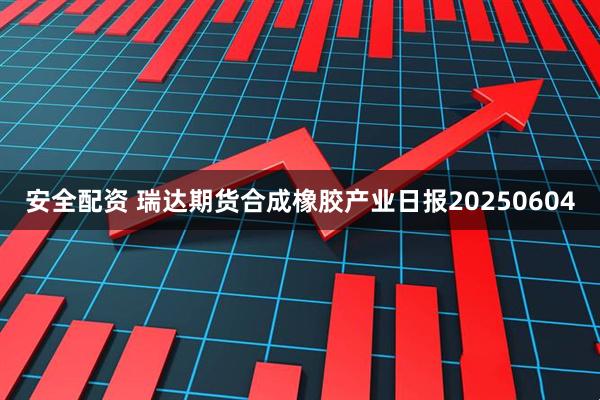 安全配资 瑞达期货合成橡胶产业日报20250604