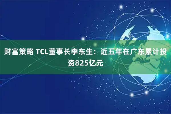 财富策略 TCL董事长李东生：近五年在广东累计投资825亿元