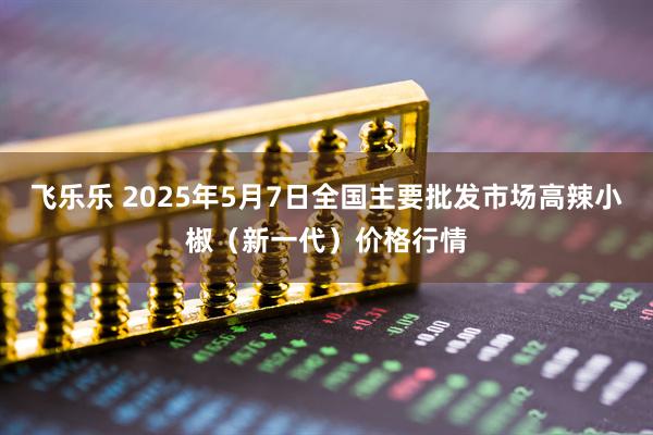 飞乐乐 2025年5月7日全国主要批发市场高辣小椒（新一代）价格行情