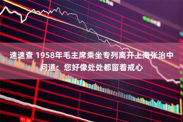 速速查 1958年毛主席乘坐专列离开上海张治中问道：您好像处处都留着戒心