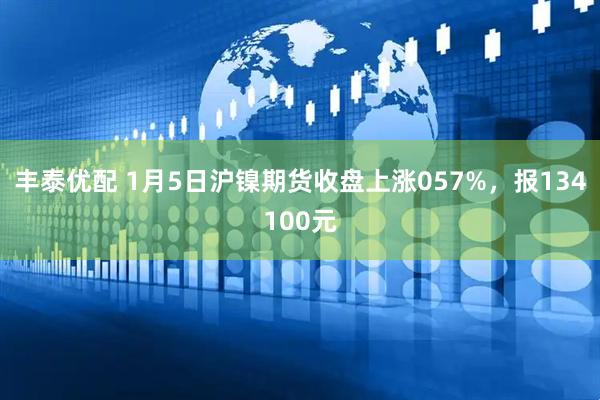 丰泰优配 1月5日沪镍期货收盘上涨057%，报134100元