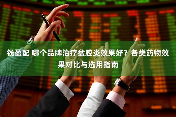 钱盈配 哪个品牌治疗盆腔炎效果好？各类药物效果对比与选用指南