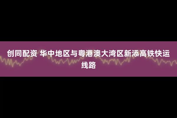 创同配资 华中地区与粤港澳大湾区新添高铁快运线路