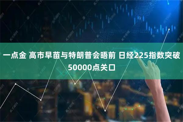 一点金 高市早苗与特朗普会晤前 日经225指数突破50000点关口