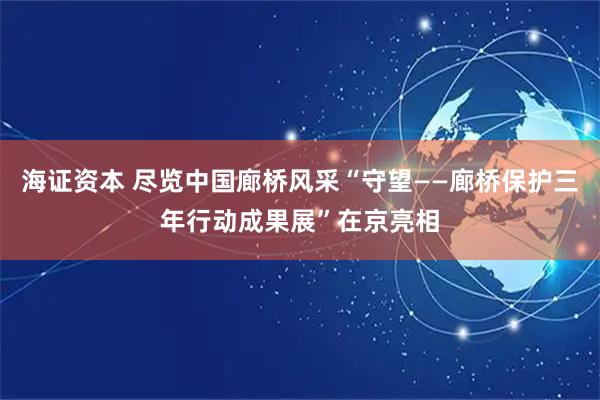 海证资本 尽览中国廊桥风采“守望——廊桥保护三年行动成果展”在京亮相