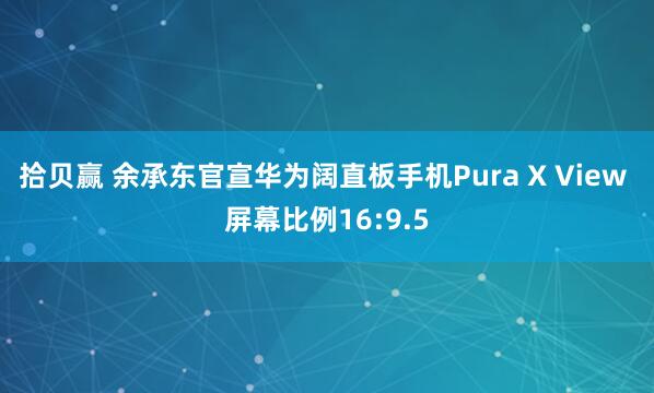 拾贝赢 余承东官宣华为阔直板手机Pura X View 屏幕比例16:9.5